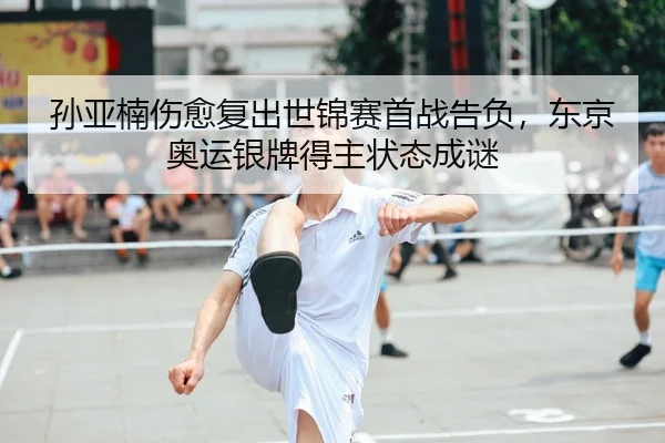 孙亚楠伤愈复出世锦赛首战告负，东京奥运银牌得主状态成谜