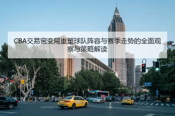 CBA交易窗变局重塑球队阵容与赛季走势的全面观察与策略解读