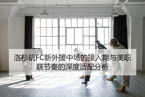 洛杉矶FC新外援中场的接入期与美职联节奏的深度适配分析